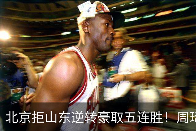 北京拒山东逆转豪取五连胜！周琦13+13隔扣三人 布朗桑普森皆22分