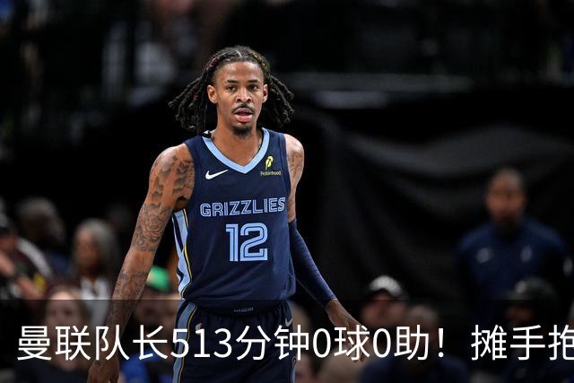 曼联队长513分钟0球0助！摊手抱怨队友 公开质疑卡里克：战术不当