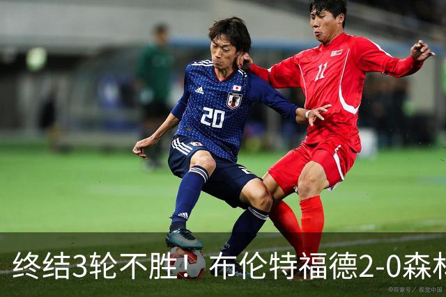 终结3轮不胜！布伦特福德2-0森林 米伦科维奇乌龙送礼伊戈尔建功