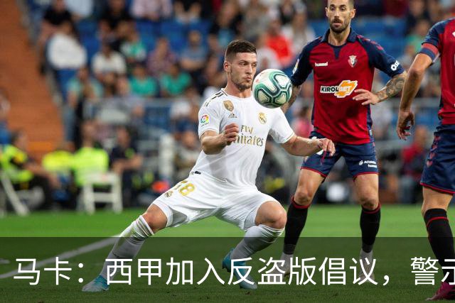 马卡：西甲加入反盗版倡议，警示盗播风险