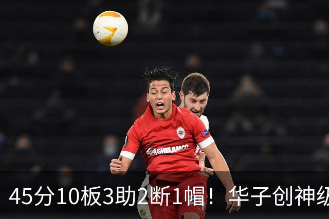 45分10板3助2断1帽！华子创神级纪录，三球能助他冲击得分王