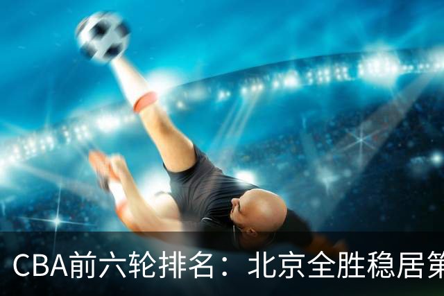 CBA前六轮排名：北京全胜稳居第1 上海辽宁紧随 宁波6连败倒数